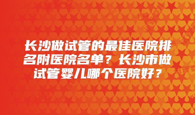 长沙做试管的最佳医院排名附医院名单?长沙市做试管婴儿哪个医院好?