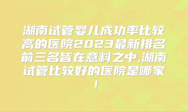 湖南试管婴儿成功率比较高的医院2023最新排名前三名皆在意料之中,湖南试管比较好的医院是哪家！