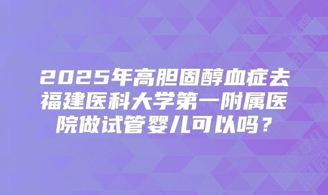 2025年高胆固醇血症去福建医科大学第一附属医院做试管婴儿可以吗?