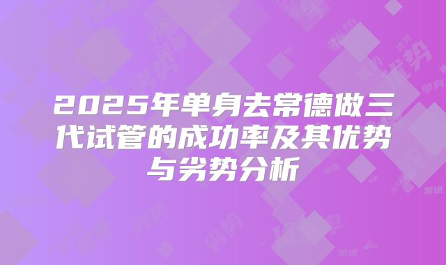 2025年单身去常德做三代试管的成功率及其优势与劣势分析