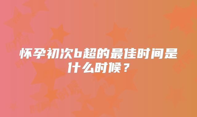 怀孕初次b超的最佳时间是什么时候？