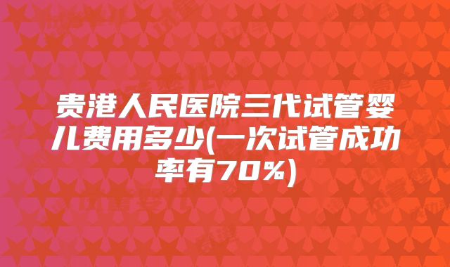 贵港人民医院三代试管婴儿费用多少(一次试管成功率有70%)