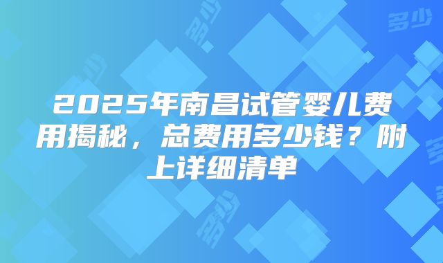 2025年南昌试管婴儿费用揭秘，总费用多少钱？附上详细清单