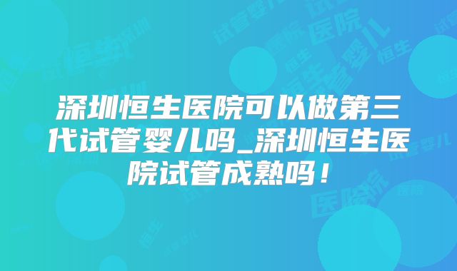 深圳恒生医院可以做第三代试管婴儿吗_深圳恒生医院试管成熟吗！