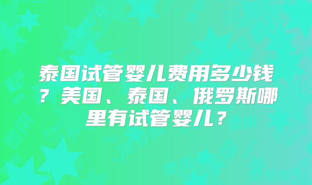 泰国试管婴儿费用多少钱?美国、泰国、俄罗斯哪里有试管婴儿?