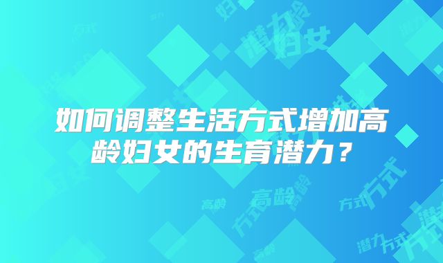 如何调整生活方式增加高龄妇女的生育潜力?