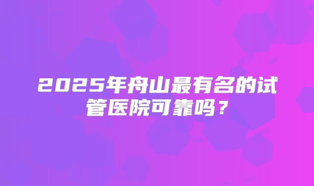2025年舟山最有名的试管医院可靠吗？