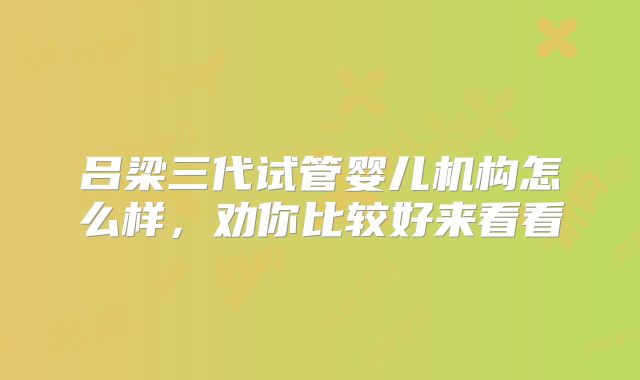 吕梁三代试管婴儿机构怎么样，劝你比较好来看看