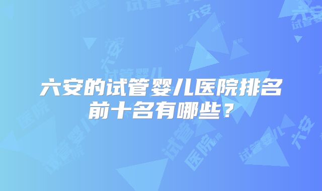 六安的试管婴儿医院排名前十名有哪些？