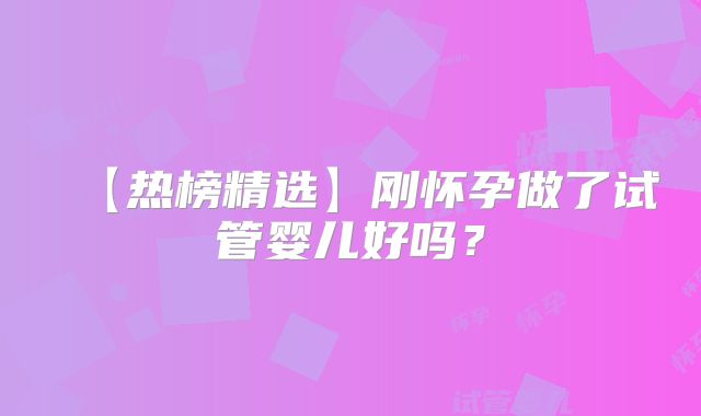 【热榜精选】刚怀孕做了试管婴儿好吗?