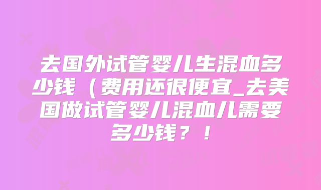 去国外试管婴儿生混血多少钱（费用还很便宜_去美国做试管婴儿混血儿需要多少钱？！