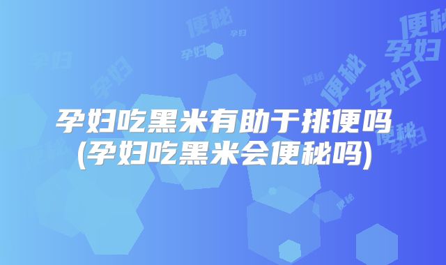 孕妇吃黑米有助于排便吗(孕妇吃黑米会便秘吗)