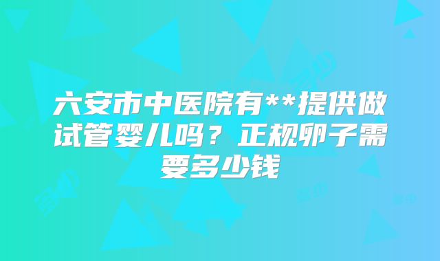 六安市中医院有**提供做试管婴儿吗？正规卵子需要多少钱