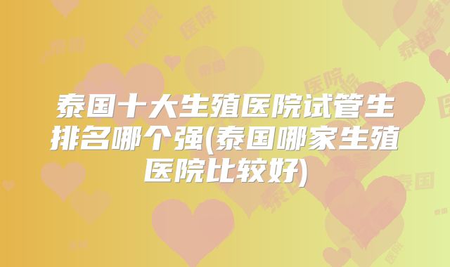 泰国十大生殖医院试管生排名哪个强(泰国哪家生殖医院比较好)
