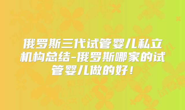 俄罗斯三代试管婴儿私立机构总结-俄罗斯哪家的试管婴儿做的好!