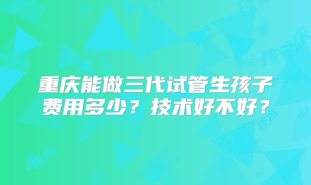 重庆能做三代试管生孩子费用多少？技术好不好？