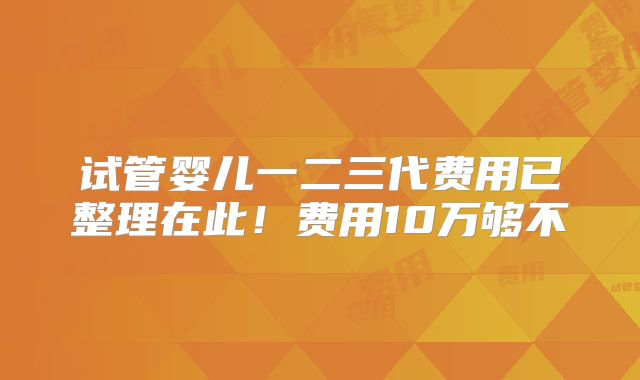 试管婴儿一二三代费用已整理在此!费用10万够不