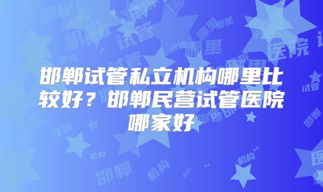 邯郸试管私立机构哪里比较好？邯郸民营试管医院哪家好