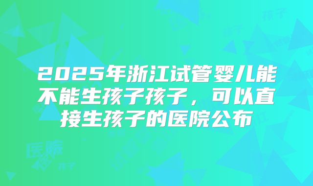 2025年浙江试管婴儿能不能生孩子孩子,可以直接生孩子的医院公布