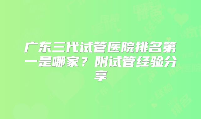 广东三代试管医院排名第一是哪家?附试管经验分享