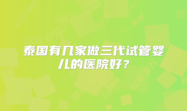 泰国有几家做三代试管婴儿的医院好?