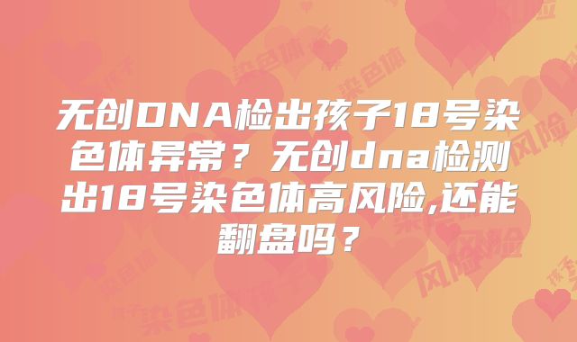 无创DNA检出孩子18号染色体异常?无创dna检测出18号染色体高风险,还能翻盘吗?