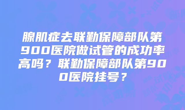 腺肌症去联勤保障部队第900医院做试管的成功率高吗？联勤保障部队第900医院挂号？