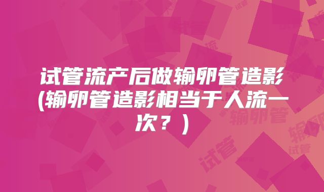 试管流产后做输卵管造影(输卵管造影相当于人流一次？)