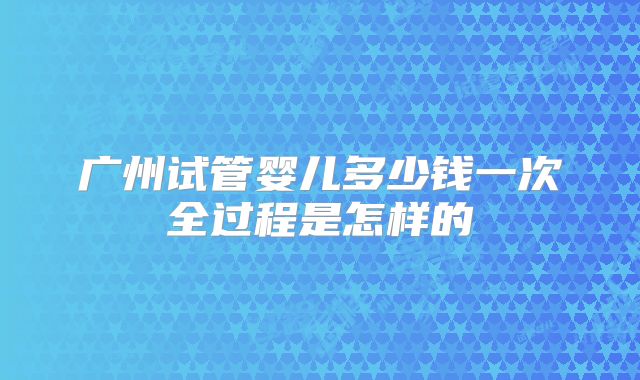 广州试管婴儿多少钱一次全过程是怎样的