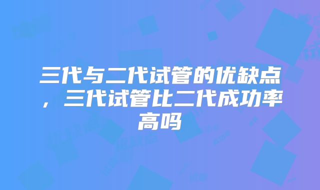 三代与二代试管的优缺点，三代试管比二代成功率高吗