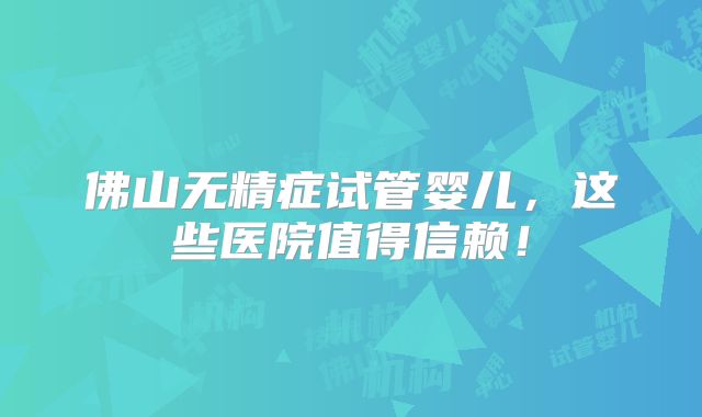 佛山无精症试管婴儿,这些医院值得信赖!