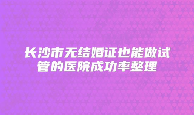 长沙市无结婚证也能做试管的医院成功率整理