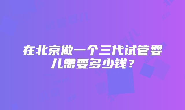 在北京做一个三代试管婴儿需要多少钱？