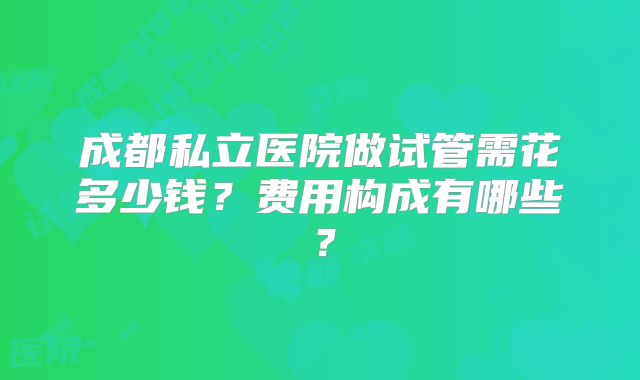 成都私立医院做试管需花多少钱?费用构成有哪些?