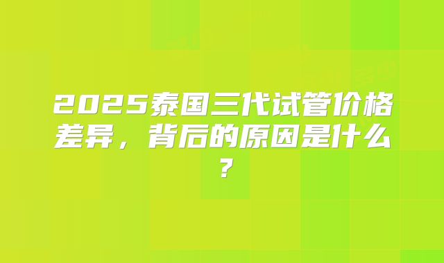 2025泰国三代试管价格差异，背后的原因是什么？