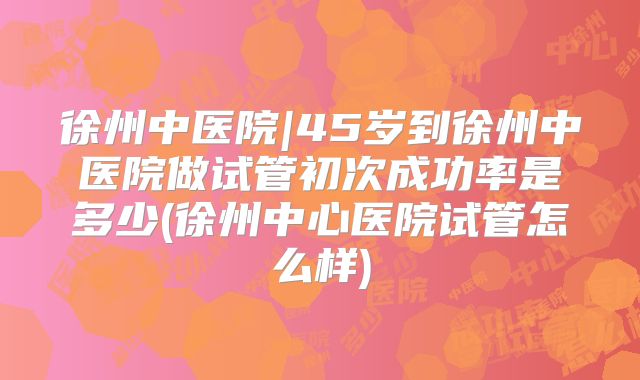 徐州中医院|45岁到徐州中医院做试管初次成功率是多少(徐州中心医院试管怎么样)
