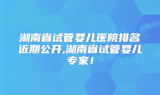 湖南省试管婴儿医院排名近期公开,湖南省试管婴儿专家！