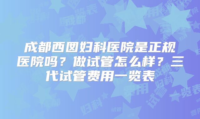 成都西囡妇科医院是正规医院吗？做试管怎么样？三代试管费用一览表