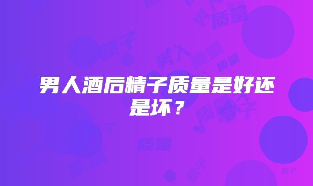 男人酒后精子质量是好还是坏？
