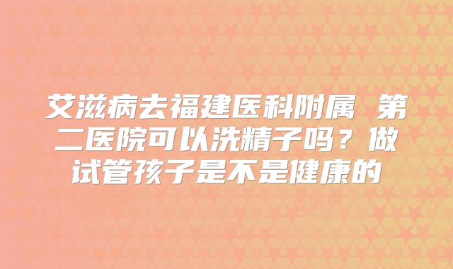 艾滋病去福建医科附属 第二医院可以洗精子吗?做试管孩子是不是健康的