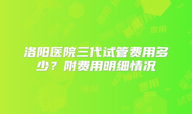 洛阳医院三代试管费用多少？附费用明细情况