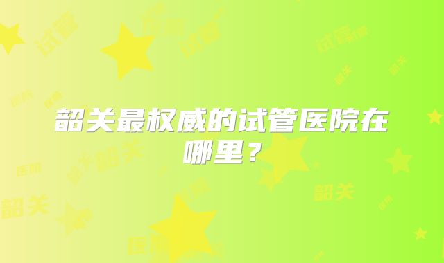 韶关最权威的试管医院在哪里？
