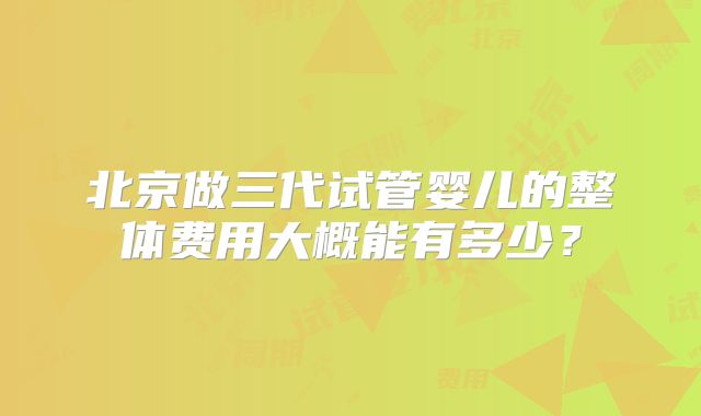 北京做三代试管婴儿的整体费用大概能有多少?