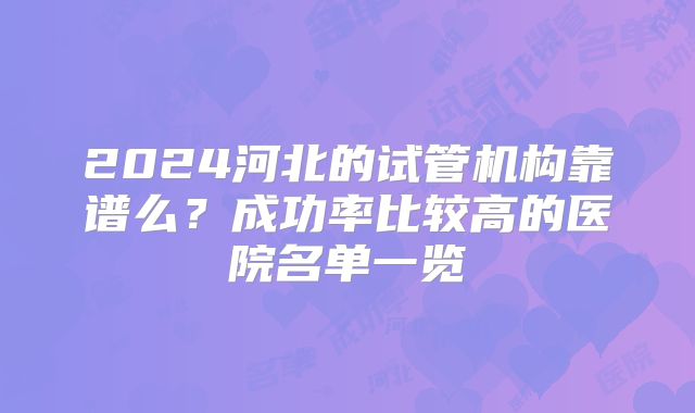 2024河北的试管机构靠谱么?成功率比较高的医院名单一览