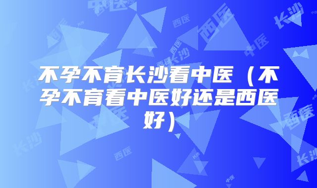 不孕不育长沙看中医（不孕不育看中医好还是西医好）