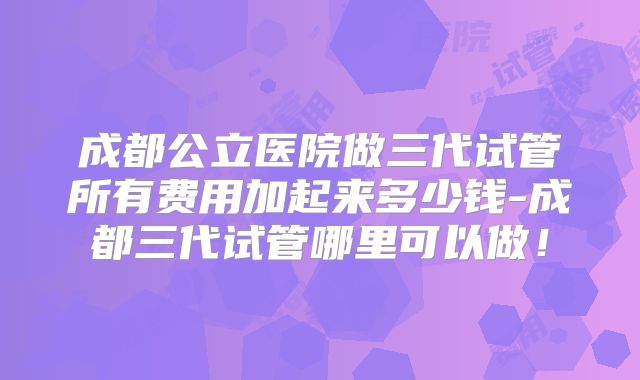 成都公立医院做三代试管所有费用加起来多少钱-成都三代试管哪里可以做！