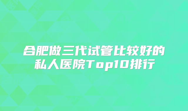 合肥做三代试管比较好的私人医院Top10排行