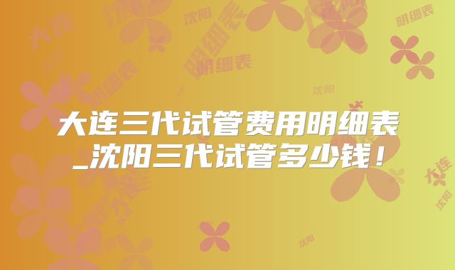 大连三代试管费用明细表_沈阳三代试管多少钱！