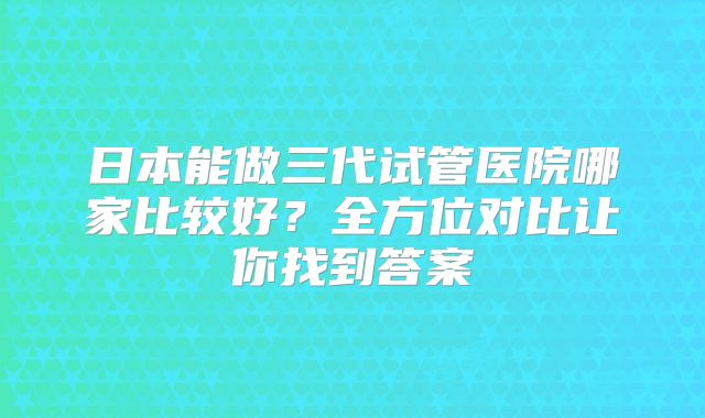 日本能做三代试管医院哪家比较好？全方位对比让你找到答案