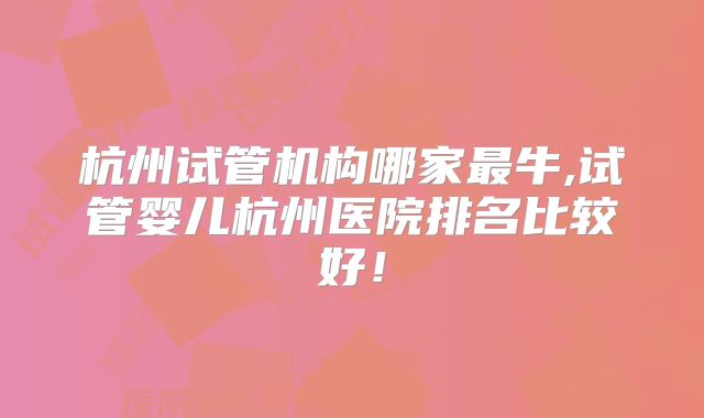 杭州试管机构哪家最牛,试管婴儿杭州医院排名比较好！
